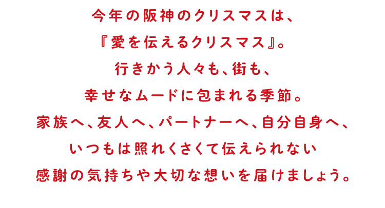 今年の阪神のクリスマスは、『愛を伝えるクリスマス』。行きかう人々も、街も、幸せなムードに包まれる季節。家族へ、友人へ、パートナーへ、自分自身へ、いつもは照れくさくて伝えられない感謝の気持ちや大切な想いを届けましょう。