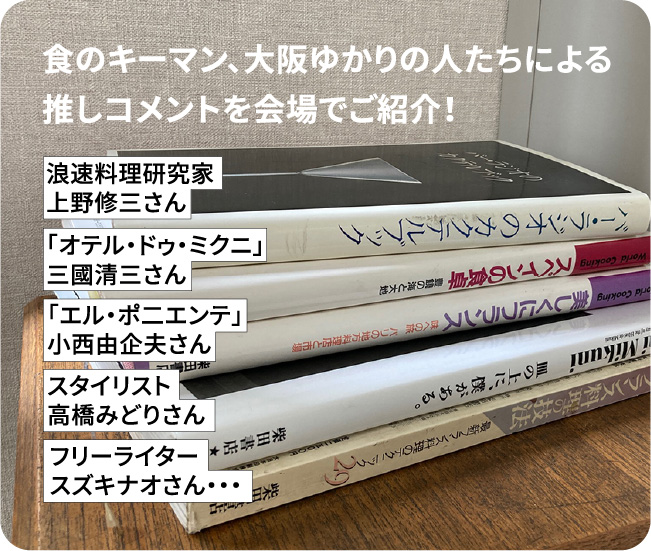 食のキーマン、大阪ゆかりの人たちによる推しコメントを会場でご紹介！ 浪速料理研究家 上野修三さん 「オテル・ドゥ・ミクニ」 三國清三さん 「エル・ポニエンテ」 小西由企夫さん スタイリスト 高橋みどりさん フリーライター スズキナオさん
