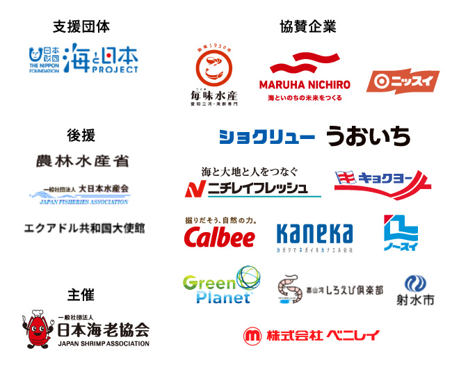 支援団体 日本財団 海と日本PROJECT THE NIPPON FOUNDATION 後援 農林水產省 一般社団法人大日本水産会 エクアドル共和国大使館 主催 一般社団法人 日本海老協会 JAPAN SHRIMP ASSOCIATION 協賛企業 毎味水産 MARUHA NICHIRO 海といのちの未来をつくる ニッスイ ショクリュー うおいち 海と大地と人をつなぐ ニチレイフレッシュ キョクヨー 掘りだそう、自然の力。 Calbee Kanaka カガクでネガイをカナエル会社 ノースイ GreenPlanet 富山湾しろえび倶楽部 射水市 株式会社ベニレイ