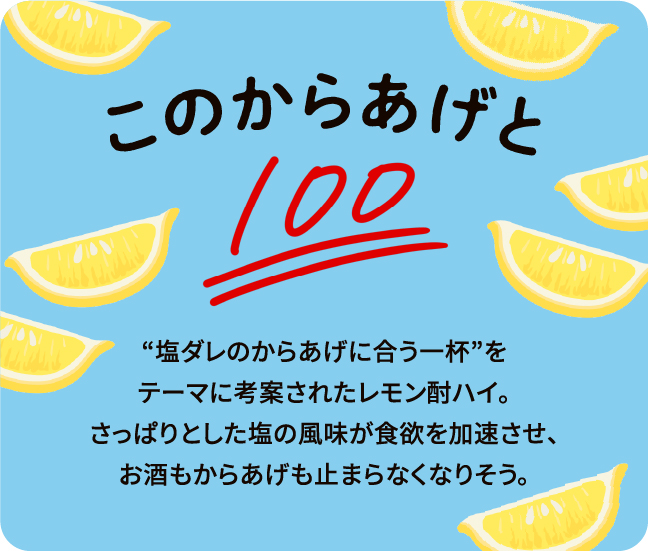 このからあげと“塩ダレのからあげに合う一杯”をテーマに考案されたレモン酎ハイ。さっぱりとした塩の風味が食欲を加速させ、お酒もからあげも止まらなくなりそう。