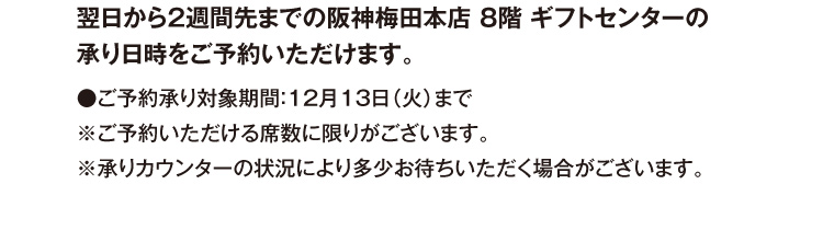 翌日から2週間先までの阪神梅田本店 8階 ギフトセンターの承り日時をご予約いただけます。●ご予約承り対象期間：12月13日（火）まで ※ご予約いただける席数に限りがございます。※承りカウンターの状況により多少お待ちいただく場合がございます。