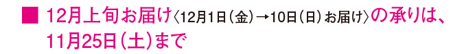 ■12月上旬お届け〈12月1日（金）→10日（日）お届け〉の承りは、11月25日（土）まで
