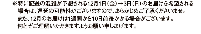 ※特に配送の混雑が予想される12月1日（金）→3日（日）のお届けを希望される場合は、遅延の可能性がございますので、あらかじめご了承くださいませ。また、12月のお届けは1週間から10日前後かかる場合がございます。何とぞご理解いただきますようお願い申しあげます。