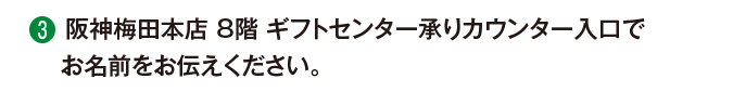 ③阪神梅田本店 8階 ギフトセンター承りカウンター入口でお名前をお伝えください。