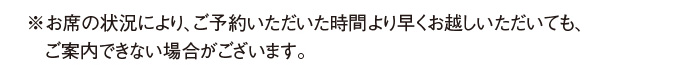 ※お席の状況により、ご予約いただいた時間より早くお越しいただいても、ご案内できない場合がございます。