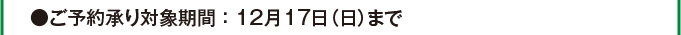 ●ご予約承り対象期間：12月17日（日）まで