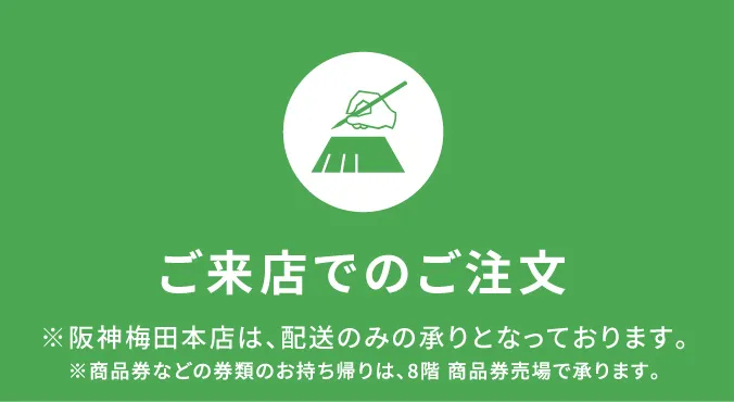 【ご来店でのご注文】※阪神梅田本店は、配送のみの承りとなっております。※商品券などの券類のお持ち帰りは、8階商品売場で承ります。