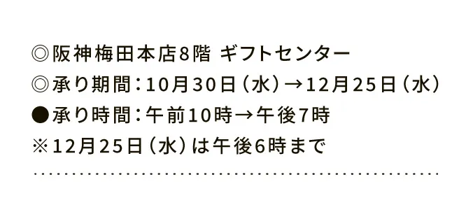 ◎阪神梅田本店8階ギフトセンター ◎承り期間：10月30日（水）→12月25日（水） ●承り時間：午前10時→午後7時 ※12月25日（水）は午後6時まで