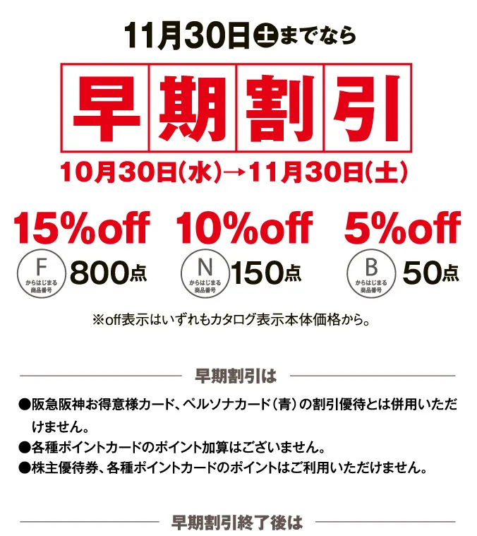 11月30日土までなら早期割引10月30日（水）→11月30日（土） 早期割引は●阪急阪神お得意様カード、ペルソナカード（青）の割引優待とは併用いただけません。●各種ポイントカードのポイント加算はございません。●株主優待券、各種ポイントカードのポイントはご利用いただけません。