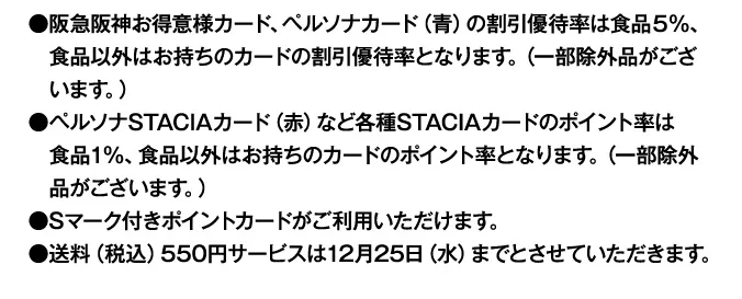 早期割引終了後は●阪急阪神お得意様カード、ペルソナカード（青）の割引優待率は食品5％、食品以外はお持ちのカードの割引優待率となります。（一部除外品がございます。）●ペルソナSTACIAカード（赤）など各種STACIAカードのポイント率は食品1%、食品以外はお持ちのカードのポイント率となります。（一部除外品がございます。）●Sマーク付きポイントカードがご利用いただけます。●送料（税込）550円サービスは12月25日（水）までとさせていただきます。