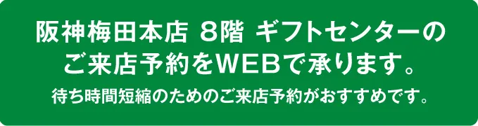 阪神梅田本店8階ギフトセンターのご来店予約をWEBで承ります。待ち時間短縮のためのご来店予約がおすすめです。