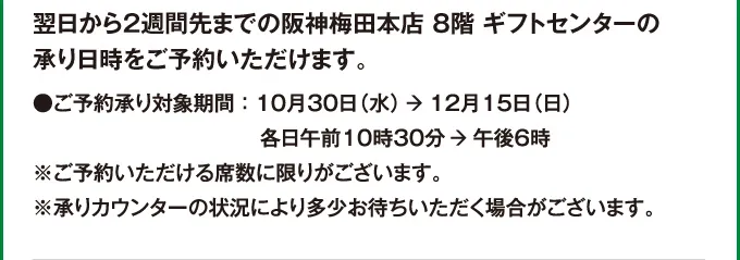 翌日から2週間先までの阪神梅田本店8階ギフトセンターの承り日時をご予約いただけます。●ご予約承り対象期間：10月30日（水）→12月15日（日）各日午前10時30分→午後6時※ご予約いただける席数に限りがございます。※承りカウンターの状況により多少お待ちいただく場合がございます。