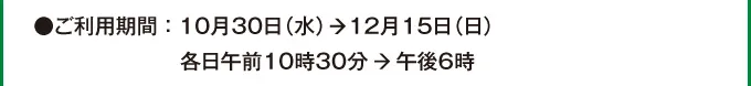 ●ご利用期間：10月30日（水）→12月15日（日）各日午前10時30分→午後6時