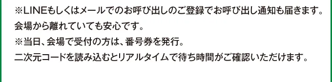 ※LINEもしくはメールでのお呼び出しのご登録でお呼び出し通知も届きます。会場から離れていても安心です。※当日、会場で受付の方は、番号券を発行。二次元コードを読み込むとリアルタイムで待ち時間がご確認いただけます。