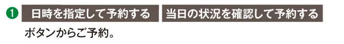 日時を指定して予約する 当日の状況を確認して予約する ボタンからご予約。