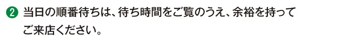 当日の順番待ちは、待ち時間をご覧のうえ、余裕を持ってご来店ください。