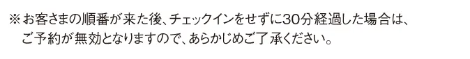 ※お客さまの順番が来た後、チェックインをせずに30分経過した場合は、ご予約が無効となりますので、あらかじめご了承ください。