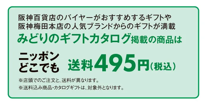 阪神百貨店のバイヤーがおすすめするギフトや阪神梅田本店の人気ブランドからのギフトが満載 みどりのギフトカタログ掲載の商品はニッポンどこでも送料495円（税込）	※店頭でのご注文と、送料が異なります。※送料込み商品・カタログギフトは、対象外となります。