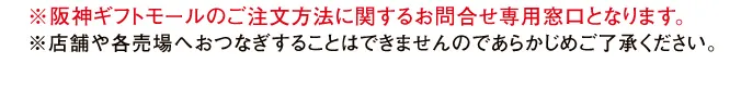 ※阪神ギフトモールのご注文方法に関するお問合せ専用窓口となります。※店舗や各売場へおつなぎすることはできませんのであらかじめご了承ください。