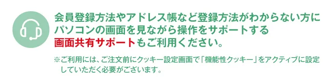 会員登録方法やアドレス帳など登録方法がわからない方にパソコンの画面を見ながら操作をサポートする画面共有サポートもご利用ください。※ご利用には、ご注文前にクッキー設定画面で「機能性クッキー」をアクティブに設定していただく必要がございます。