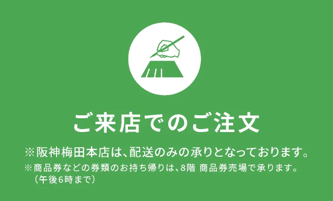 【ご来店でのご注文】※阪神梅田本店は、配送のみの承りとなっております。※商品券などの券類のお持ち帰りは、8階商品売場で承ります。