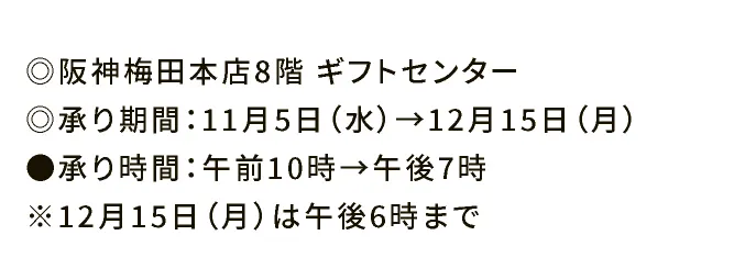 ◎阪神梅田本店8階ギフトセンター ◎承り期間：11月5日（水）→12月15日（日） ●承り時間：午前10時→午後7時 ※12月15日（日）は午後6時まで