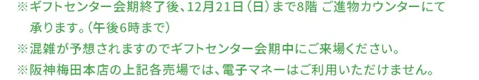 ※ギフトセンター会期終了後、12月21日（日）まで8階 ご進物カウンターにて承ります。（午後6時まで） ※混雑が予想されますのでギフトセンター会期中にご来場ください。 ※阪神梅田本店の上記各売場では、電子マネーはご利用いただけません。