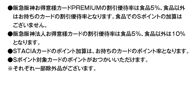 ●阪急阪神お得意様カードPREMIUMの割引優待率は食品5％、食品以外はお持ちのカードの割引優待率となります。食品でのSポイントの加算はございません。 ●阪急阪神法人お得意様カードの割引優待率は食品5％、食品以外は10％となります。 ●STACIAカードのポイント加算は、お持ちのカードのポイント率となります。 ●Sポイント対象カードのポイントがおつかいいただけます。 ※それぞれ一部除外品がございます。