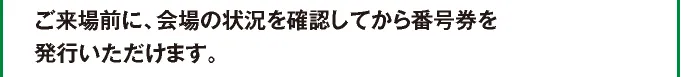ご来場前に会場の状況を確認してから番号券を発行いただけます。