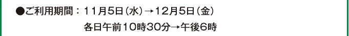 ●ご利用期間：11月5日（水）→12月5日（金）各日午前10時30分→午後6時