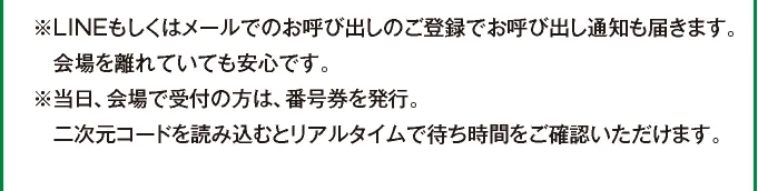 ※LINEもしくはメールでのお呼び出しのご登録でお呼び出し通知も届きます。会場から離れていても安心です。 ※当日、会場で受付の方は、番号券を発行。二次元コードを読み込むとリアルタイムで待ち時間がご確認いただけます。