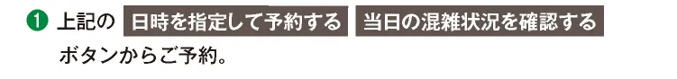 ①上記の「日時を指定して予約する」「当日の混雑状況を確認する」ボタンからご予約。