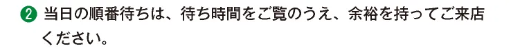 ②当日の順番待ちは、待ち時間をご覧のうえ、余裕をもってご来店ください。
