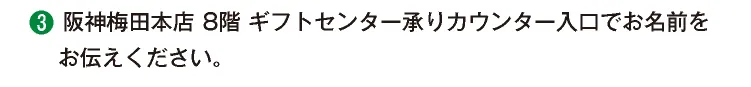 ③阪神梅田本店 8階 ギフトセンター承りカウンター入口でお名前をお伝えください。