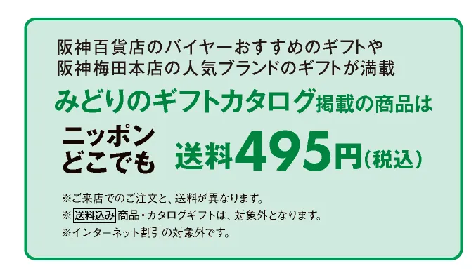 阪神百貨店のバイヤーがおすすめするギフトや阪神梅田本店の人気ブランドからのギフトが満載 みどりのギフトカタログ掲載の商品はニッポンどこでも送料495円（税込）	※店頭でのご注文と、送料が異なります。※送料込み商品・カタログギフトは、対象外となります。