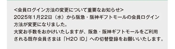 ＜会員ログイン方法の変更について重要なお知らせ＞ 2025年1月22日（水）から阪急・阪神ギフトモールをご利用される既存会員さまは「H2O ID」への切替登録をお願いいたします。
