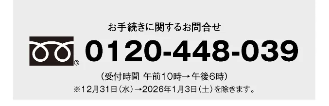 お手続きに関するお問合せ 0120-448-039 （受付時間 午前10時→午後6時）※12月31日（水）→2026年1月3日（土）を除きます。