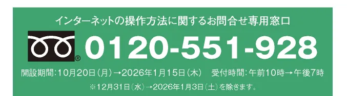 インターネットの操作方法に関するお問合せ専用窓口 0120-551-928 開設期間：10月20日（月）→2026年1月15日（木） 受付時間：午前10時→午後7時 ※12月31日（水）→2026年1月3日（土）を除きます。