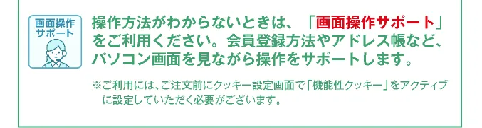 会員登録方法やアドレス帳など登録方法がわからない方にパソコンの画面を見ながら操作をサポートする画面共有サポートもご利用ください。※ご利用には、ご注文前にクッキー設定画面で「機能性クッキー」をアクティブに設定していただく必要がございます。
