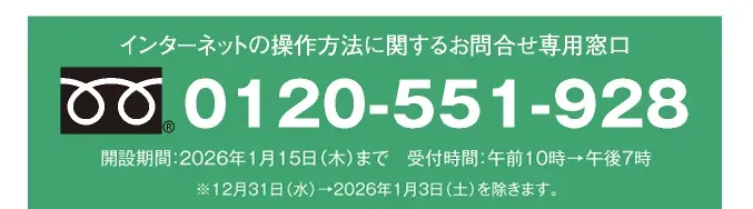 インターネットの操作方法に関するお問合せ専用窓口 0120-551-928 開設期間：2026年1月15日（木）まで 受付時間：午前10時→午後7時 ※12月31日（水）→2026年1月3日（土）を除きます。
