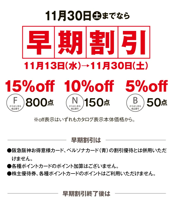 11月30日土までなら早期割引11月13日（水）→11月30日（土） 早期割引は●阪急阪神お得意様カード、ペルソナカード（青）の割引優待とは併用いただけません。●各種ポイントカードのポイント加算はございません。●株主優待券、各種ポイントカードのポイントはご利用いただけません。