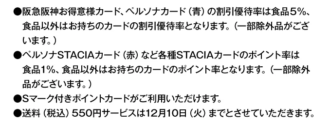 早期割引終了後は●阪急阪神お得意様カード、ペルソナカード（青）の割引優待率は食品5％、食品以外はお持ちのカードの割引優待率となります。（一部除外品がございます。）●ペルソナSTACIAカード（赤）など各種STACIAカードのポイント率は食品1%、食品以外はお持ちのカードのポイント率となります。（一部除外品がございます。）●Sマーク付きポイントカードがご利用いただけます。●送料（税込）550円サービスは12月10日（火）までとさせていただきます。