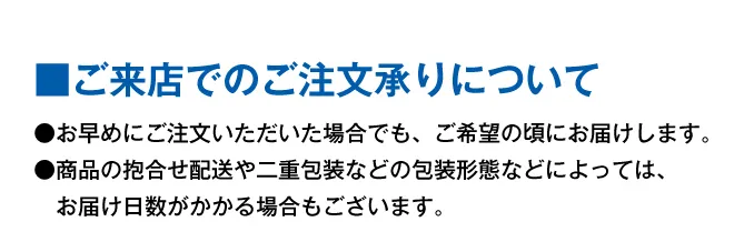 ■ご来店でのご注文承りについて●お早めにご注文いただいた場合でも、ご希望の頃にお届けします。●商品の抱合せ配送や二重包装などの包装形態などによっては、お届け日数がかかる場合もございます。