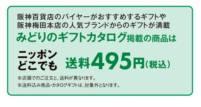 阪神百貨店のバイヤーがおすすめするギフトや阪神梅田本店の人気ブランドからのギフトが満載 みどりのギフトカタログ掲載の商品はニッポンどこでも送料495円（税込）	※店頭でのご注文と、送料が異なります。※送料込み商品・カタログギフトは、対象外となります。