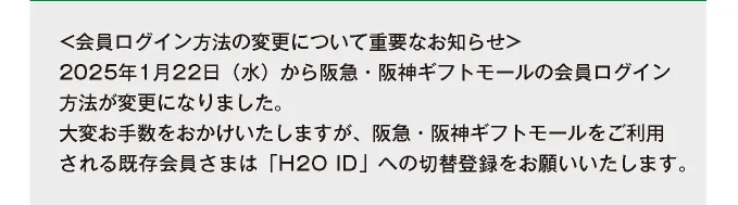 ＜会員ログイン方法の変更について重要なお知らせ＞ 2025年1月22日（水）から阪急・阪神ギフトモールをご利用される既存会員さまは「H2O ID」への切替登録をお願いいたします。
