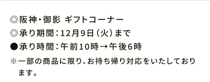 ◎阪神・御影 ギフトコーナー ◎承り期間：12月9日（火）まで ●承り時間：午前10時→午後6時 ※一部の商品に限り、お持ち帰り対応をいたしております。