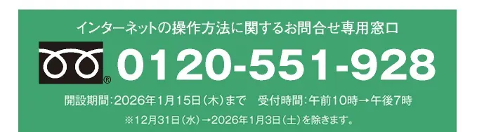 インターネットの操作方法に関するお問合せ専用窓口 0120-551-928 開設期間：2026年1月15日（木）まで 受付時間：午前10時→午後7時 ※12月31日（水）→2026年1月3日（土）を除きます。