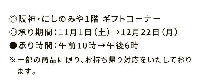 ◎阪神・にしのみや ギフトコーナー ◎承り期間：11月1日（土）→12月22日（月） ●承り時間：午前10時→午後6時 ※一部の商品に限り、お持ち帰り対応をいたしております。