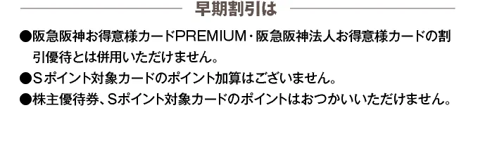 【早期割引は】●阪急阪神お得意様カードPREMIUM・阪急阪神法人お得意様カードの割引優待とは併用いただけません。 ●各種ポイントカードのポイント加算はございません。 ●株主優待券、各種ポイントカードのポイントはおつかいいただけません。